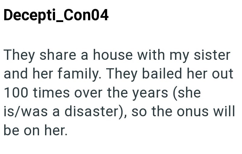 Decepti_Con04 They share a house with my sister and her family. They bailed her out 100 times over the years (she is/was a disaster), so the onus will be on her.