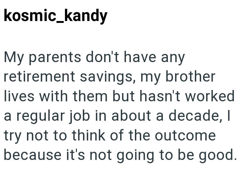 kosmic_kandy My parents don't have any retirement savings, my brother lives with them but hasn't worked a regular job in about a decade, I try not to think of the outcome because it's not going to be good.