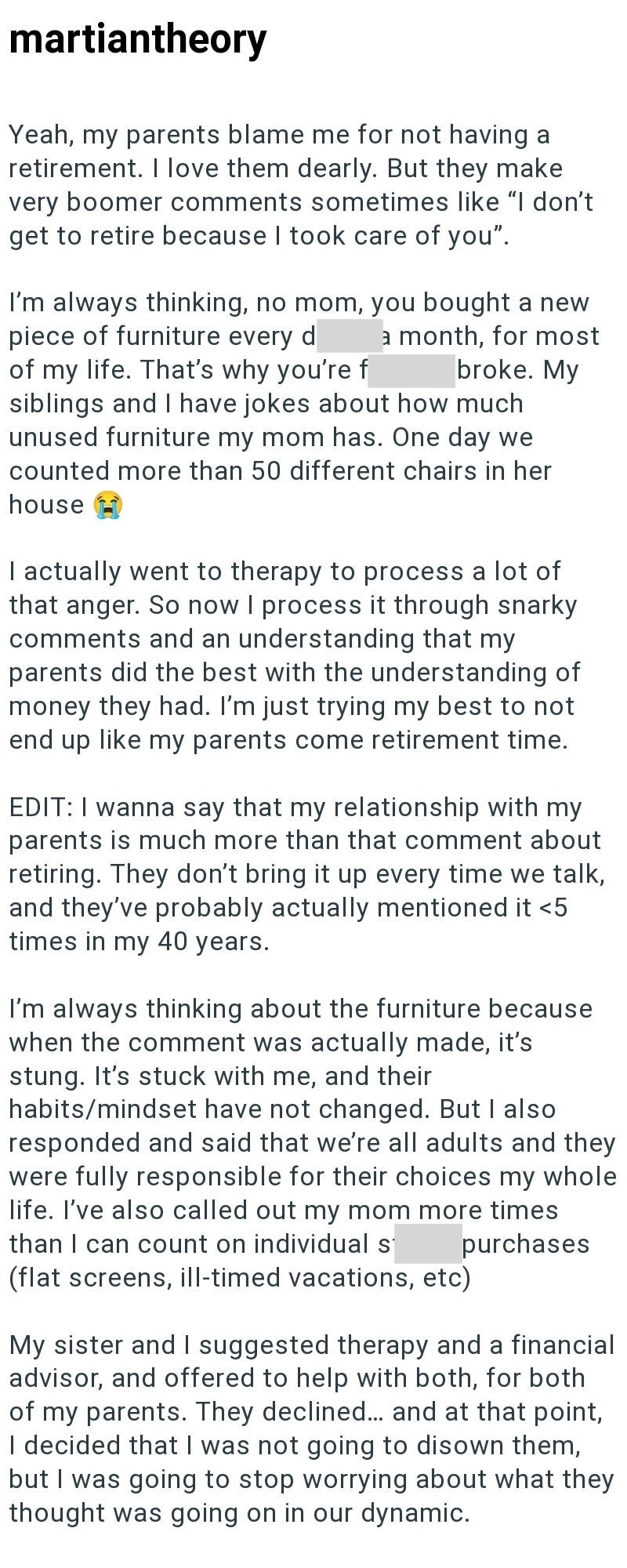 martiantheory Yeah, my parents blame me for not having a retirement. I love them dearly. But they make very boomer comments sometimes like "I don't get to retire because I took care of you". I'm always thinking, no mom, you bought a new piece of furniture every d a month, for most broke. My of my life. That's why you're f siblings and I have jokes about how much unused furniture my mom has. One day we counted more than 50 different chairs in her house I actually went to therapy to process a lot