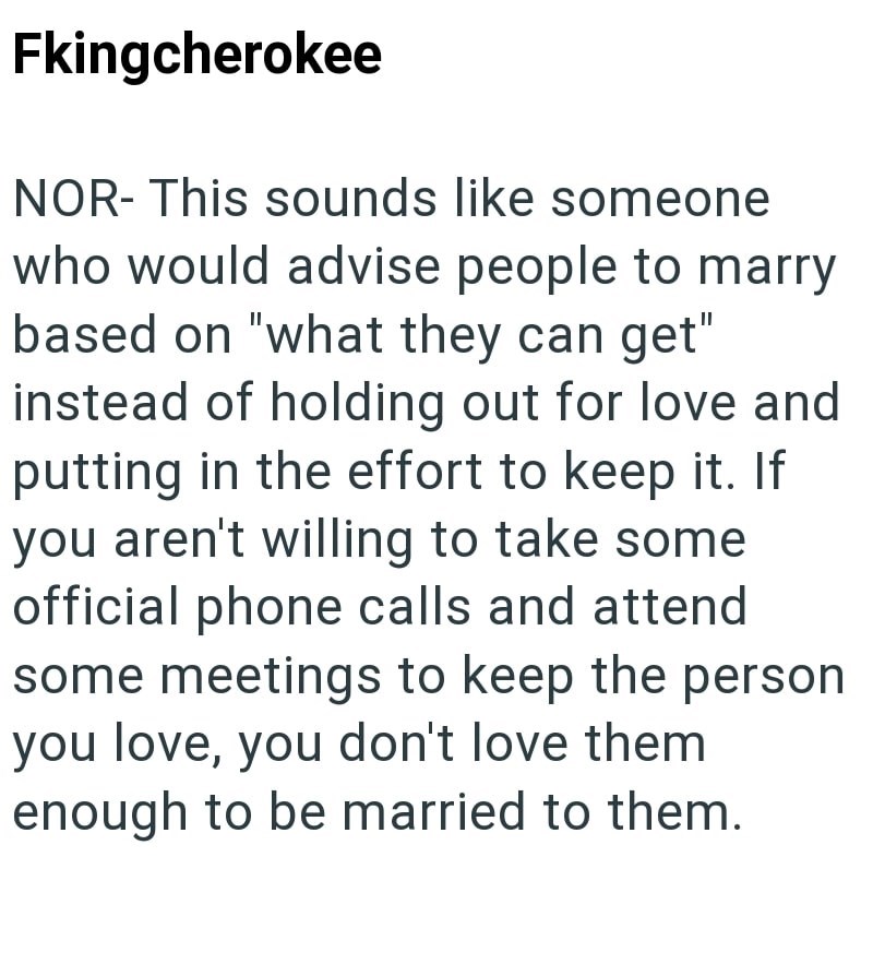 Fkingcherokee NOR- This sounds like someone who would advise people to marry based on "what they can get" instead of holding out for love and putting in the effort to keep it. If you aren't willing to take some official phone calls and attend some meetings to keep the person you love, you don't love them enough to be married to them.