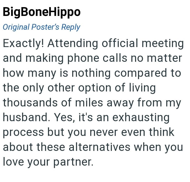 BigBoneHippo Original Poster's Reply Exactly! Attending official meeting and making phone calls no matter how many is nothing compared to the only other option of living thousands of miles away from my husband. Yes, it's an exhausting process but you never even think about these alternatives when you love your partner.