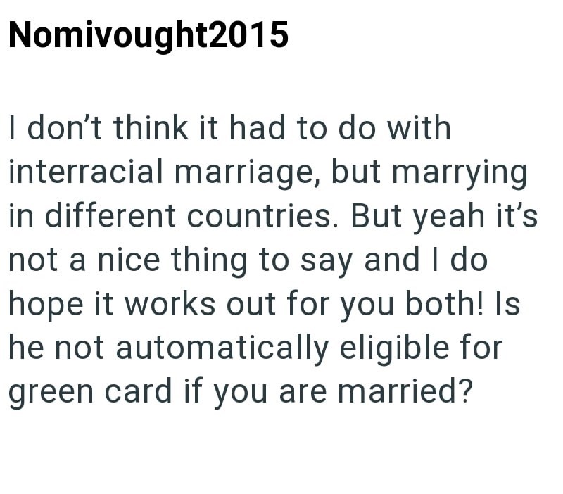 Nomivought2015 I don't think it had to do with interracial marriage, but marrying in different countries. But yeah it's not a nice thing to say and I do hope it works out for you both! Is he not automatically eligible for green card if you are married?