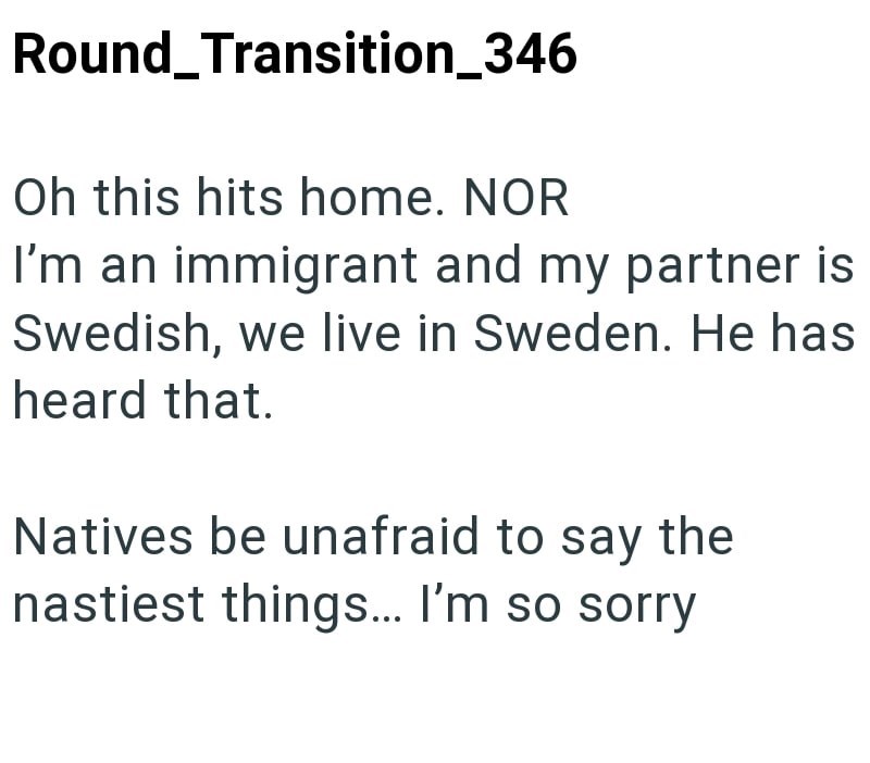 Round_Transition_346 Oh this hits home. NOR I'm an immigrant and my partner is Swedish, we live in Sweden. He has heard that. Natives be unafraid to say the nastiest things... I'm so sorry
