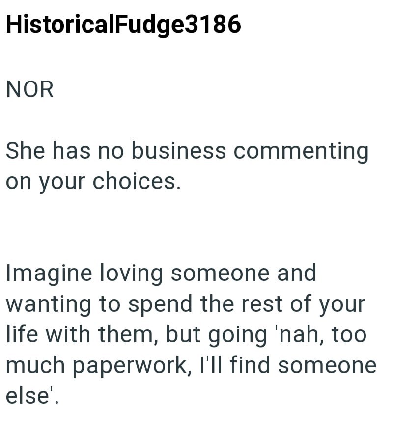 HistoricalFudge3186 NOR She has no business commenting on your choices. Imagine loving someone and wanting to spend the rest of your life with them, but going 'nah, too much paperwork, I'll find someone else'.
