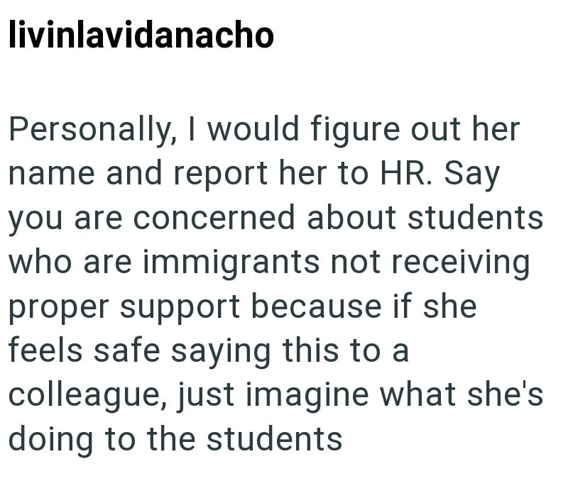 livinlavidanacho Personally, I would figure out her name and report her to HR. Say you are concerned about students who are immigrants not receiving proper support because if she feels safe saying this to a colleague, just imagine what she's doing to the students