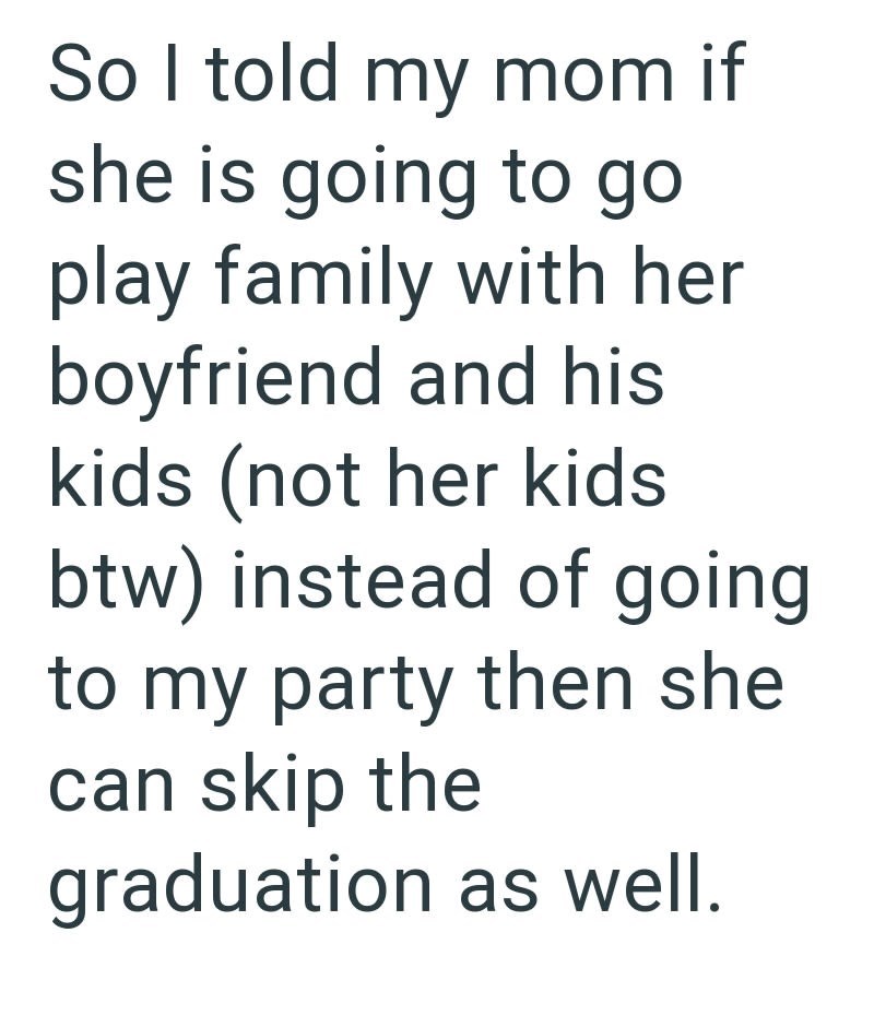 So I told my mom if she is going to go play family with her boyfriend and his kids (not her kids btw) instead of going to my party then she can skip the graduation as well.