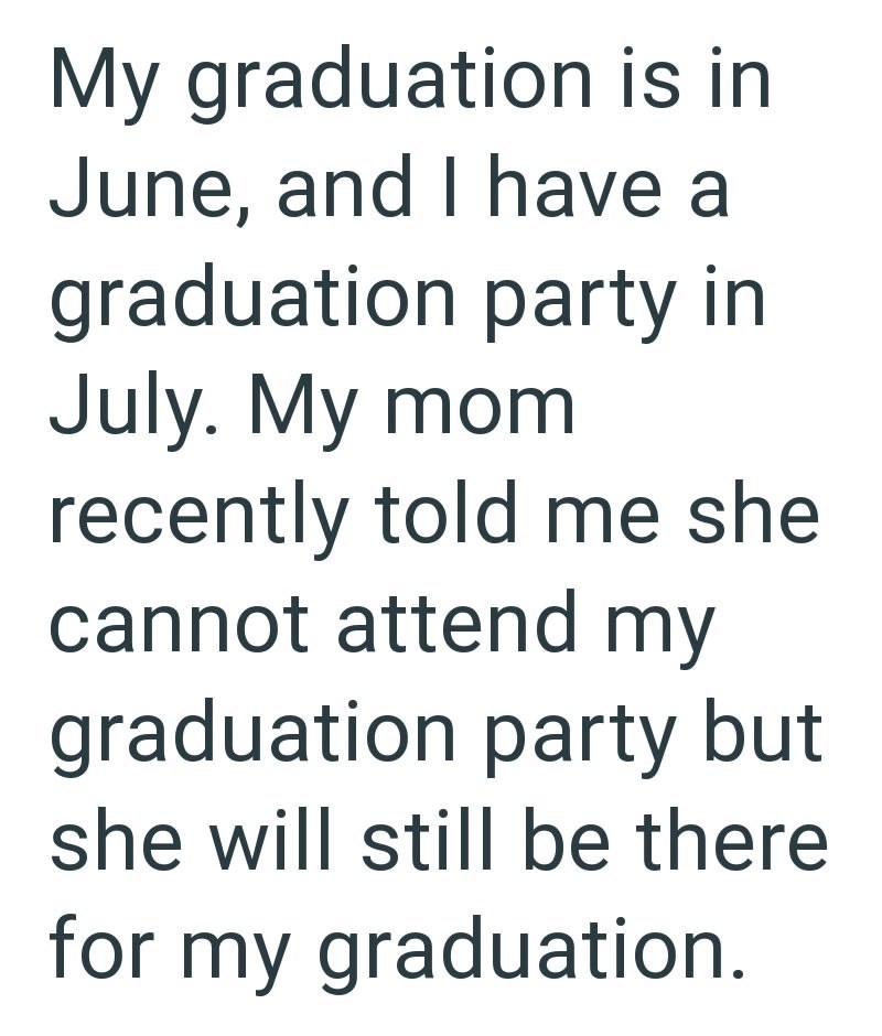 My graduation is in June, and I have a graduation party in July. My mom recently told me she cannot attend my graduation party but she will still be there for my graduation.