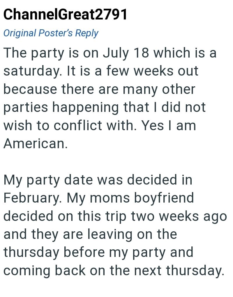 ChannelGreat2791 Original Poster's Reply The party is on July 18 which is a saturday. It is a few weeks out because there are many other parties happening that I did not wish to conflict with. Yes I am American. My party date was decided in February. My moms boyfriend decided on this trip two weeks ago and they are leaving on the thursday before my party and coming back on the next thursday.