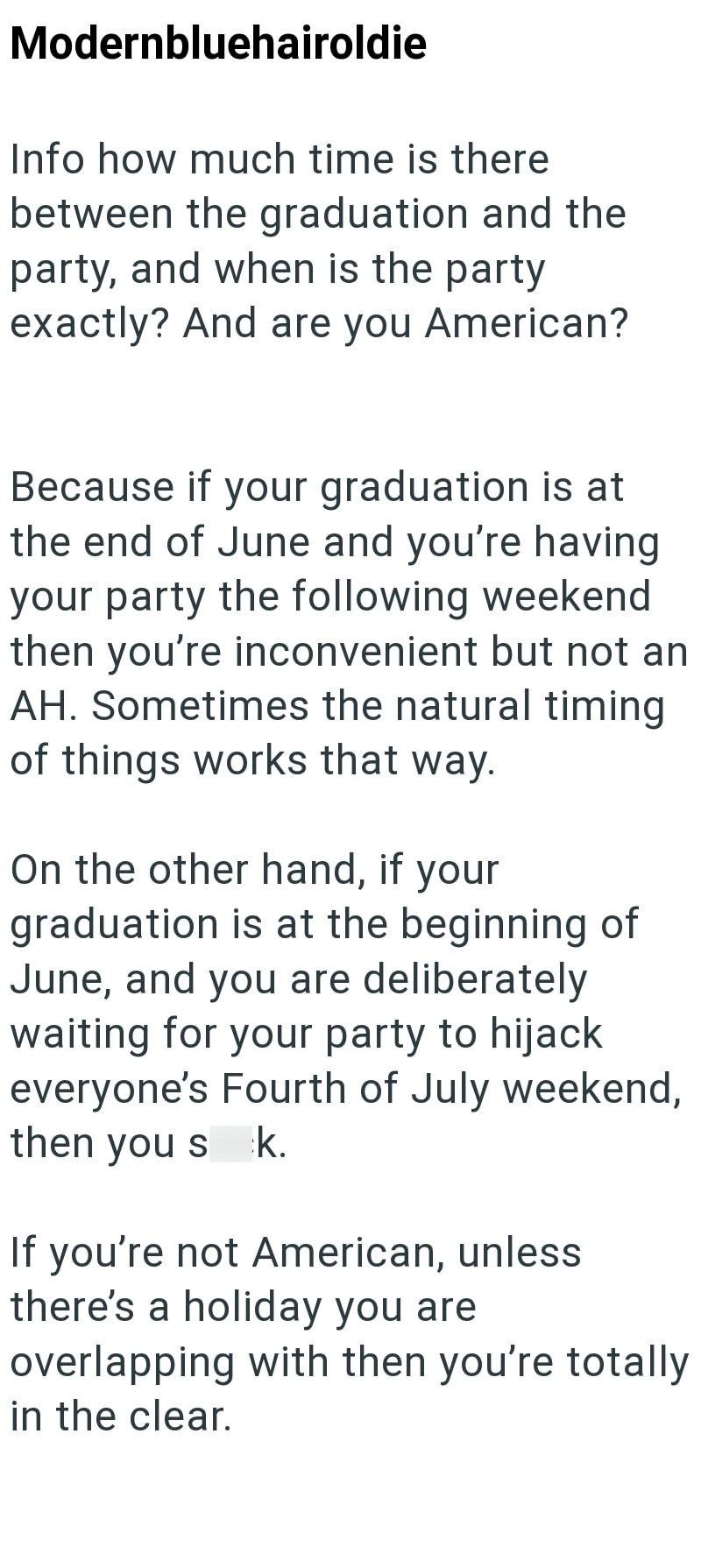 Modernbluehairoldie Info how much time is there between the graduation and the party, and when is the party exactly? And are you American? Because if your graduation is at the end of June and you're having your party the following weekend then you're inconvenient but not an AH. Sometimes the natural timing of things works that way. On the other hand, if your graduation is at the beginning of June, and you are deliberately waiting for your party to hijack everyone's Fourth of July weekend, then y