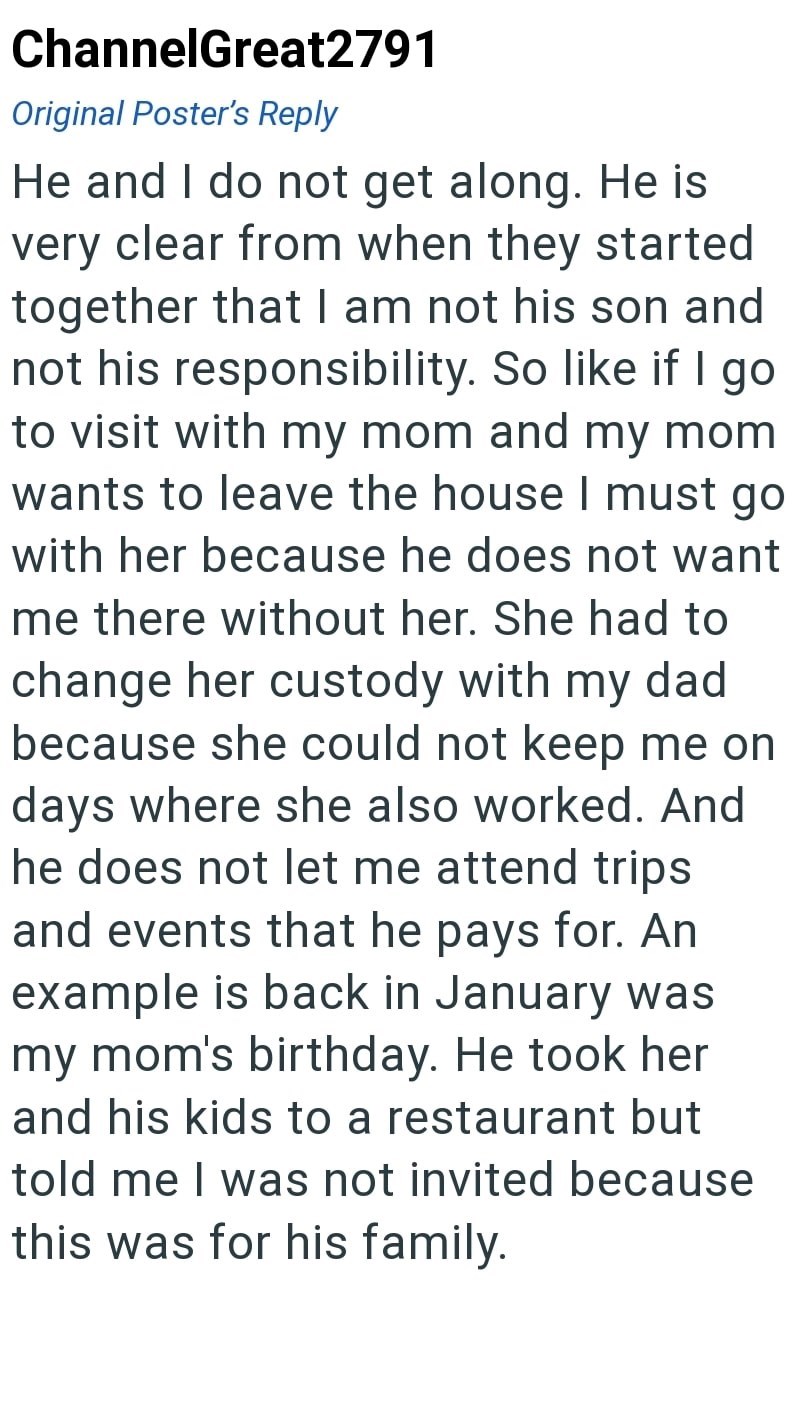 ChannelGreat2791 Original Poster's Reply He and I do not get along. He is very clear from when they started together that I am not his son and not his responsibility. So like if I go to visit with my mom and my mom wants to leave the house I must go with her because he does not want me there without her. She had to change her custody with my dad because she could not keep me on days where she also worked. And he does not let me attend trips and events that he pays for. An example is back in Janu