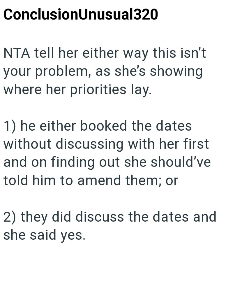 Conclusion Unusual320 NTA tell her either way this isn't your problem, as she's showing where her priorities lay. 1) he either booked the dates without discussing with her first and on finding out she should've told him to amend them; or 2) they did discuss the dates and she said yes.