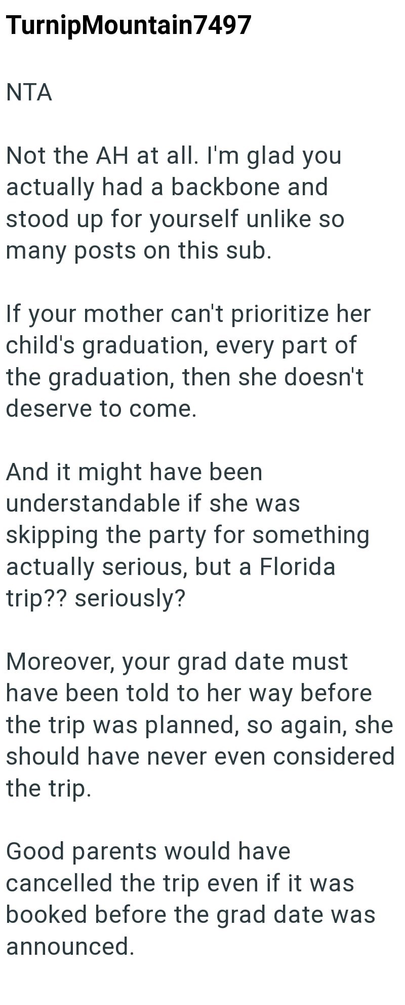 TurnipMountain7497 NTA Not the AH at all. I'm glad you actually had a backbone and stood up for yourself unlike so many posts on this sub. If your mother can't prioritize her child's graduation, every part of the graduation, then she doesn't deserve to come. And it might have been. understandable if she was skipping the party for something actually serious, but a Florida trip?? seriously? Moreover, your grad date must have been told to her way before the trip was planned, so again, she should ha