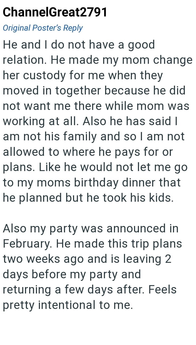 ChannelGreat2791 Original Poster's Reply He and I do not have a good relation. He made my mom change her custody for me when they moved in together because he did not want me there while mom was working at all. Also he has said I am not his family and so I am not allowed to where he pays for or plans. Like he would not let me go to my moms birthday dinner that he planned but he took his kids. Also my party was announced in February. He made this trip plans two weeks ago and is leaving 2 days bef