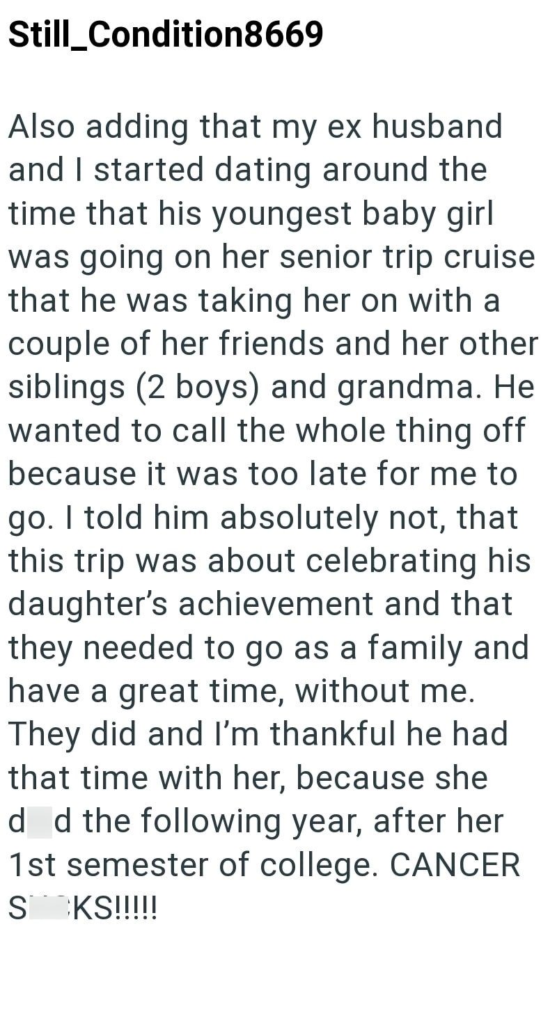 Still_Condition8669 Also adding that my ex husband and I started dating around the time that his youngest baby girl was going on her senior trip cruise that he was taking her on with a couple of her friends and her other siblings (2 boys) and grandma. He wanted to call the whole thing off because it was too late for me to go. I told him absolutely not, that this trip was about celebrating his daughter's achievement and that they needed to go as a family and have a great time, without me. They di