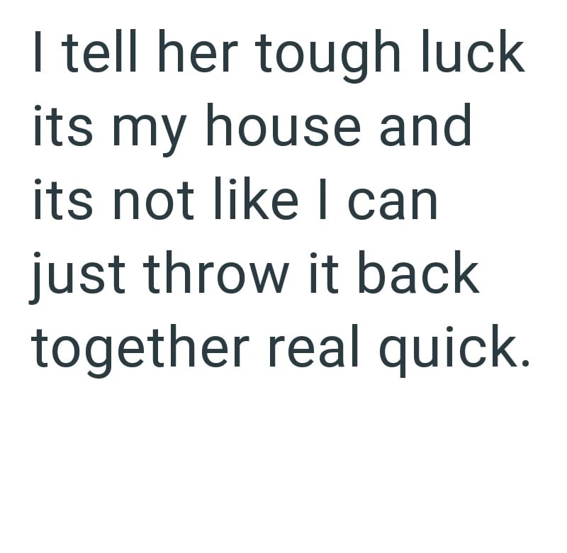 I tell her tough luck its my house and its not like I can just throw it back together real quick.