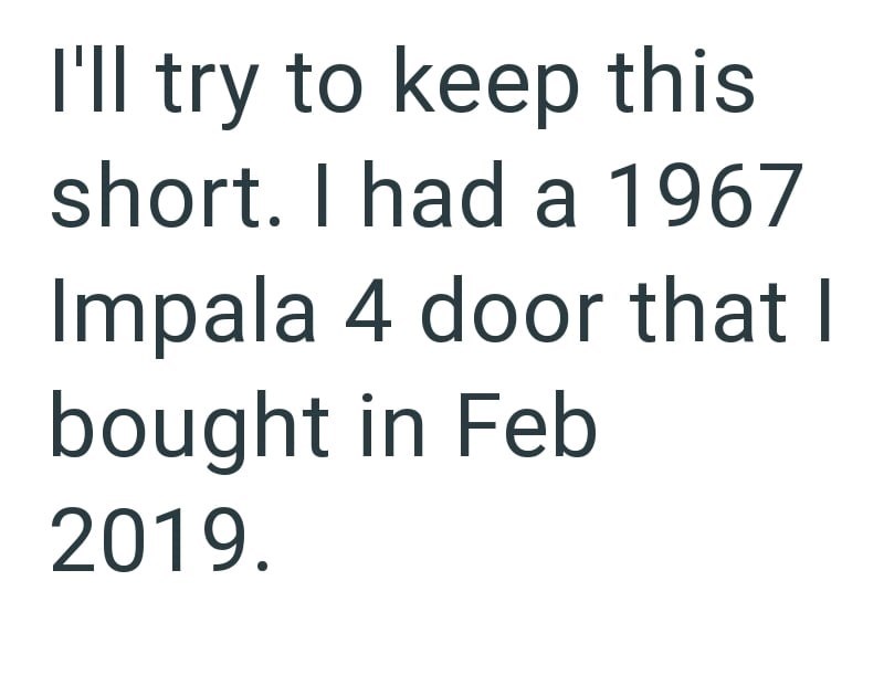 I'll try to keep this short. I had a 1967 Impala 4 door that I bought in Feb 2019.