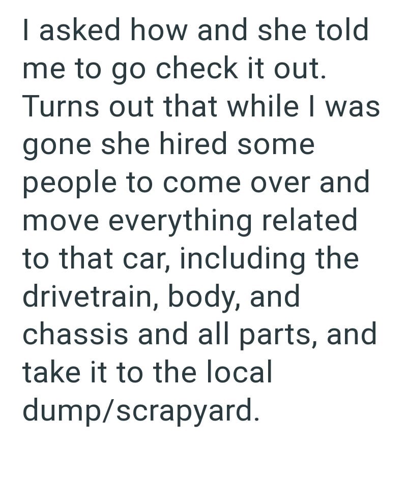 I asked how and she told me to go check it out. Turns out that while I was gone she hired some people to come over and move everything related to that car, including the drivetrain, body, and chassis and all parts, and take it to the local dump/scrapyard.