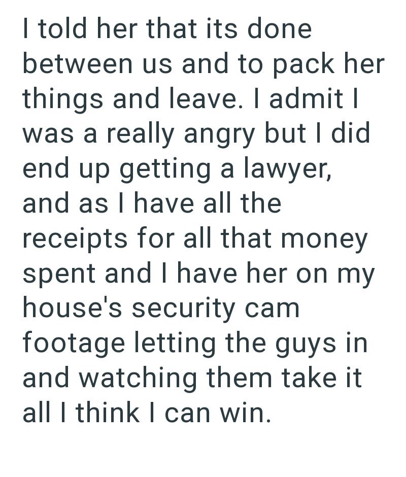 I told her that its done between us and to pack her things and leave. I admit I was a really angry but I did end up getting a lawyer, and as I have all the receipts for all that money. spent and I have her on my house's security cam footage letting the guys in and watching them take it all I think I can win.