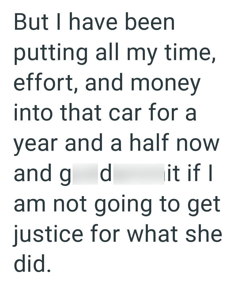 But I have been putting all my time, effort, and money into that car for a year and a half now and g d it if I am not going to get justice for what she did.
