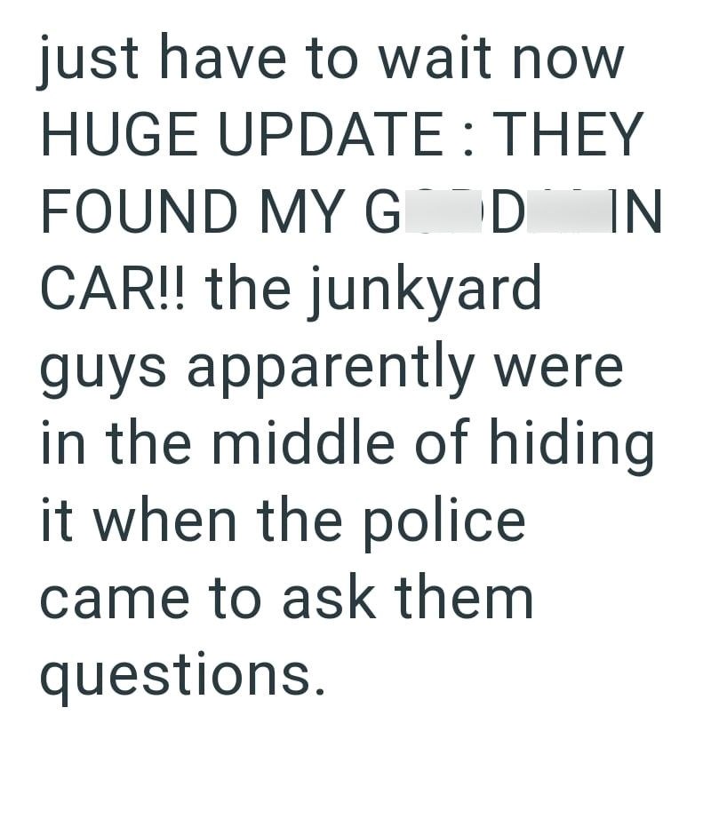 just have to wait now HUGE UPDATE: THEY FOUND MY G D IN CAR!! the junkyard guys apparently were in the middle of hiding it when the police came to ask them questions.