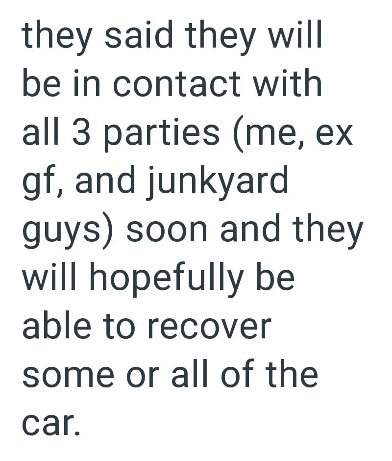 they said they will be in contact with all 3 parties (me, ex gf, and junkyard guys) soon and they will hopefully be able to recover some or all of the car.