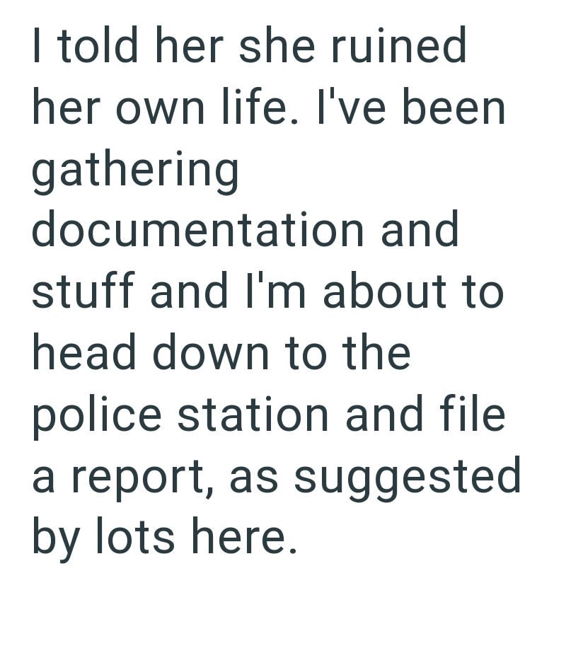 I told her she ruined her own life. I've been gathering documentation and stuff and I'm about to head down to the police station and file a report, as suggested by lots here.
