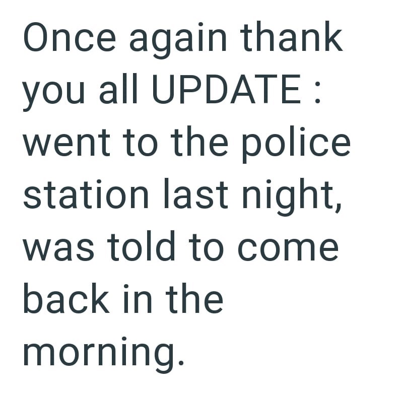 Once again thank you all UPDATE: went to the police station last night, was told to come back in the morning.