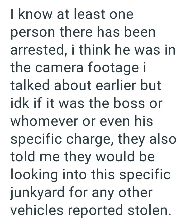 I know at least one person there has been arrested, i think he was in the camera footage i talked about earlier but idk if it was the boss or whomever or even his specific charge, they also told me they would be looking into this specific junkyard for any other vehicles reported stolen.