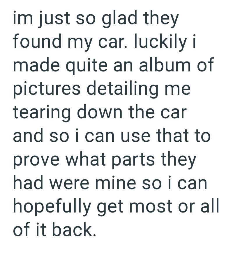 im just so glad they found my car. luckily i made quite an album of pictures detailing me tearing down the car and so i can use that to prove what parts they had were mine so i can hopefully get most or all of it back.