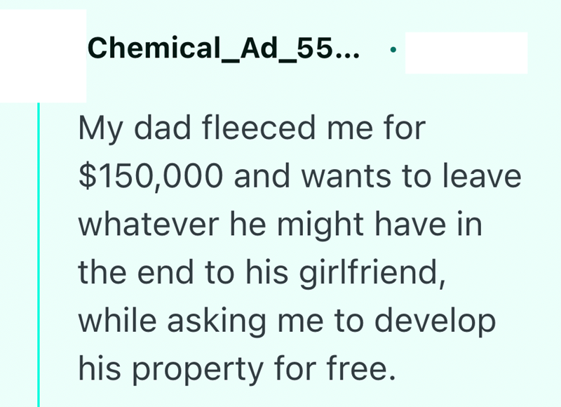 Chemical_Ad_55... My dad fleeced me for $150,000 and wants to leave whatever he might have in the end to his girlfriend, while asking me to develop his property for free.