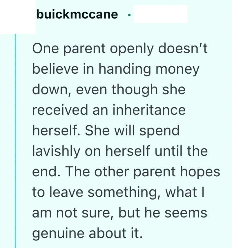 buickmccane One parent openly doesn't believe in handing money down, even though she received an inheritance herself. She will spend lavishly on herself until the end. The other parent hopes to leave something, what I am not sure, but he seems genuine about it.