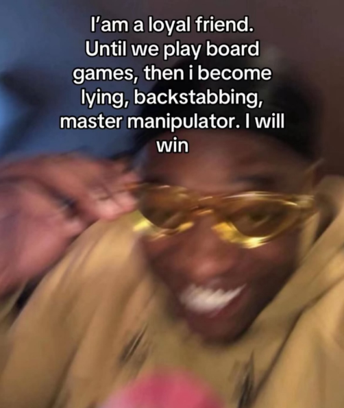 I'am a loyal friend. Until we play board games, then i become lying, backstabbing, master manipulator. I will win