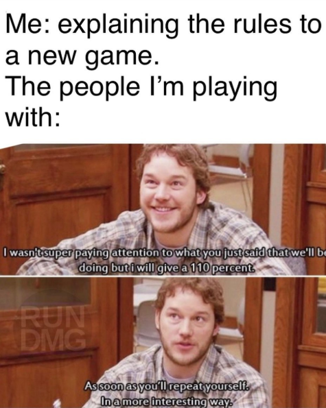 Me: explaining the rules to a new game. The people I'm playing with: I wasn't super paying attention to what you just said that we'll be doing but i will give a 110 percent RUN DMG As soon as you'll repeat yourself. In a more interesting way.