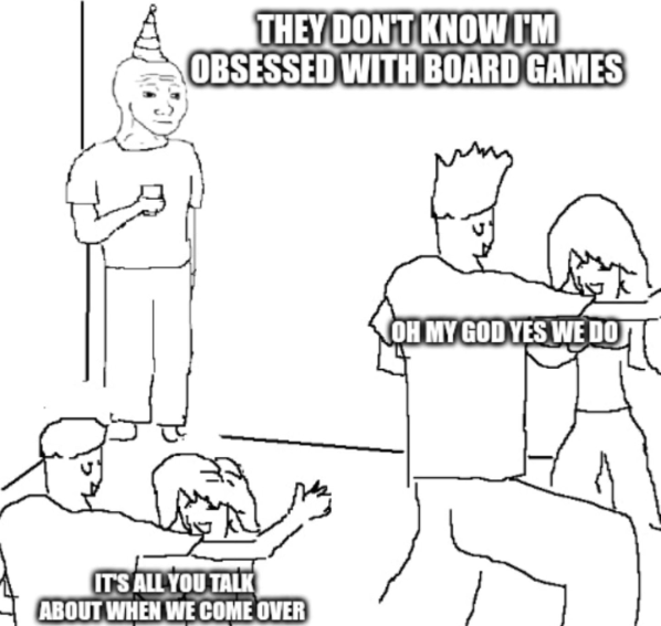 THEY DON'T KNOW I'M OBSESSED WITH BOARD GAMES IT'S ALL YOU TALK ABOUT WHEN WE COME OVER OH MY GOD YES WE DO