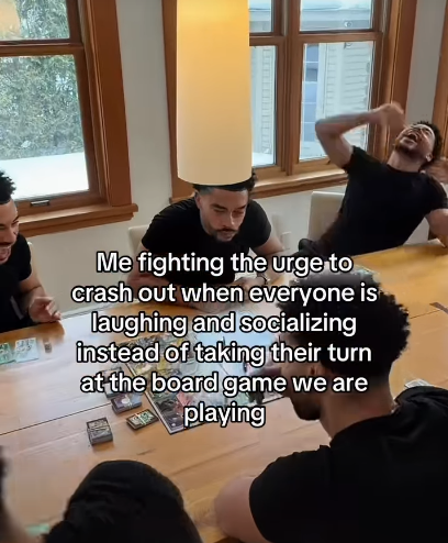 Me fighting the urge to crash out when everyone is laughing and socializing instead of taking their turn at the board game we are playing