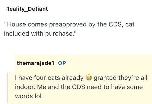 Reality_Defiant "House comes preapproved by the CDS, cat included with purchase." themarajade1 OP I have four cats already granted they're all indoor. Me and the CDS need to have some words lol