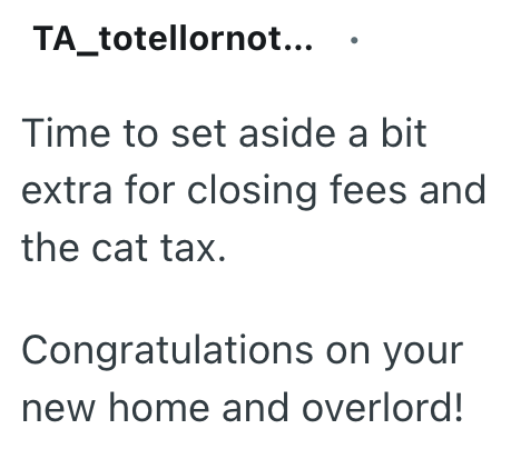 TA_totellornot... Time to set aside a bit extra for closing fees and the cat tax. Congratulations on your new home and overlord!
