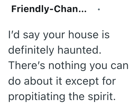 Friendly-Chan... I'd say your house is definitely haunted. There's nothing you can do about it except for propitiating the spirit.