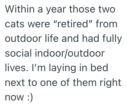 Within a year those two cats were "retired" from outdoor life and had fully social indoor/outdoor lives. I'm laying in bed next to one of them right now :)