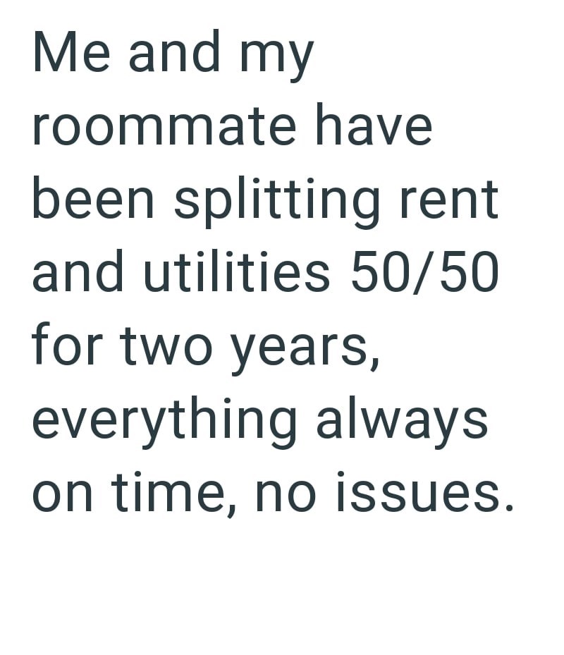 Me and my roommate have been splitting rent and utilities 50/50 for two years, everything always on time, no issues.