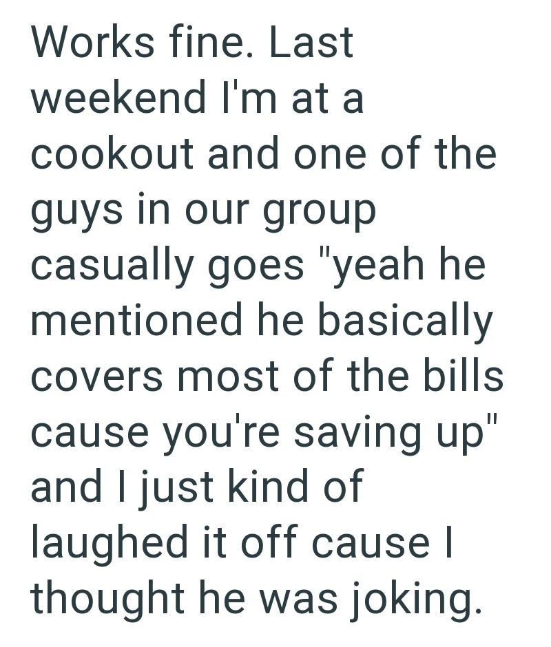 Works fine. Last weekend I'm at a cookout and one of the guys in our group casually goes "yeah he mentioned he basically covers most of the bills cause you're saving up" and I just kind of laughed it off cause I thought he was joking.
