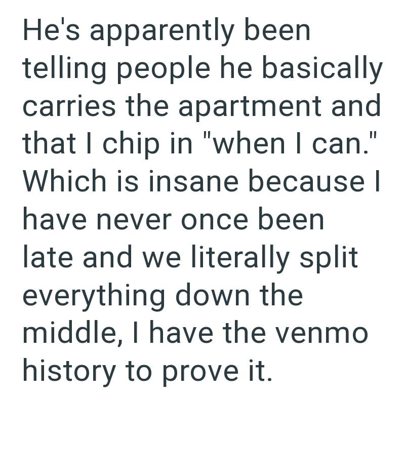 He's apparently been telling people he basically carries the apartment and that I chip in "when I can." Which is insane because I have never once been late and we literally split everything down the middle, I have the venmo history to prove it.
