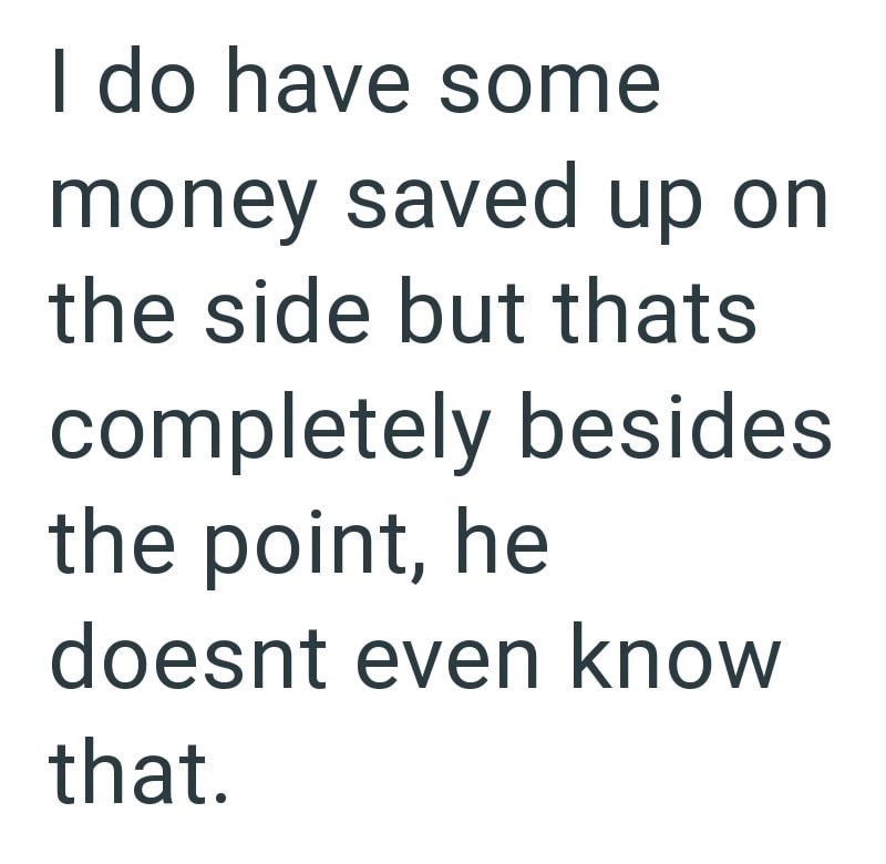 I do have some money saved up on the side but thats completely besides the point, he doesnt even know that.