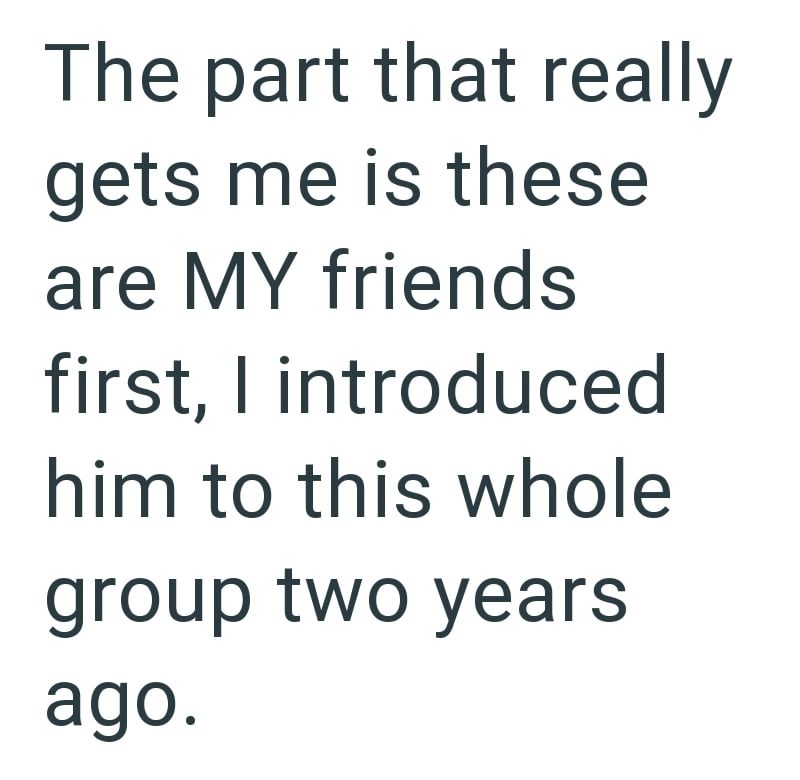 The part that really gets me is these are MY friends first, I introduced him to this whole group two years ago.