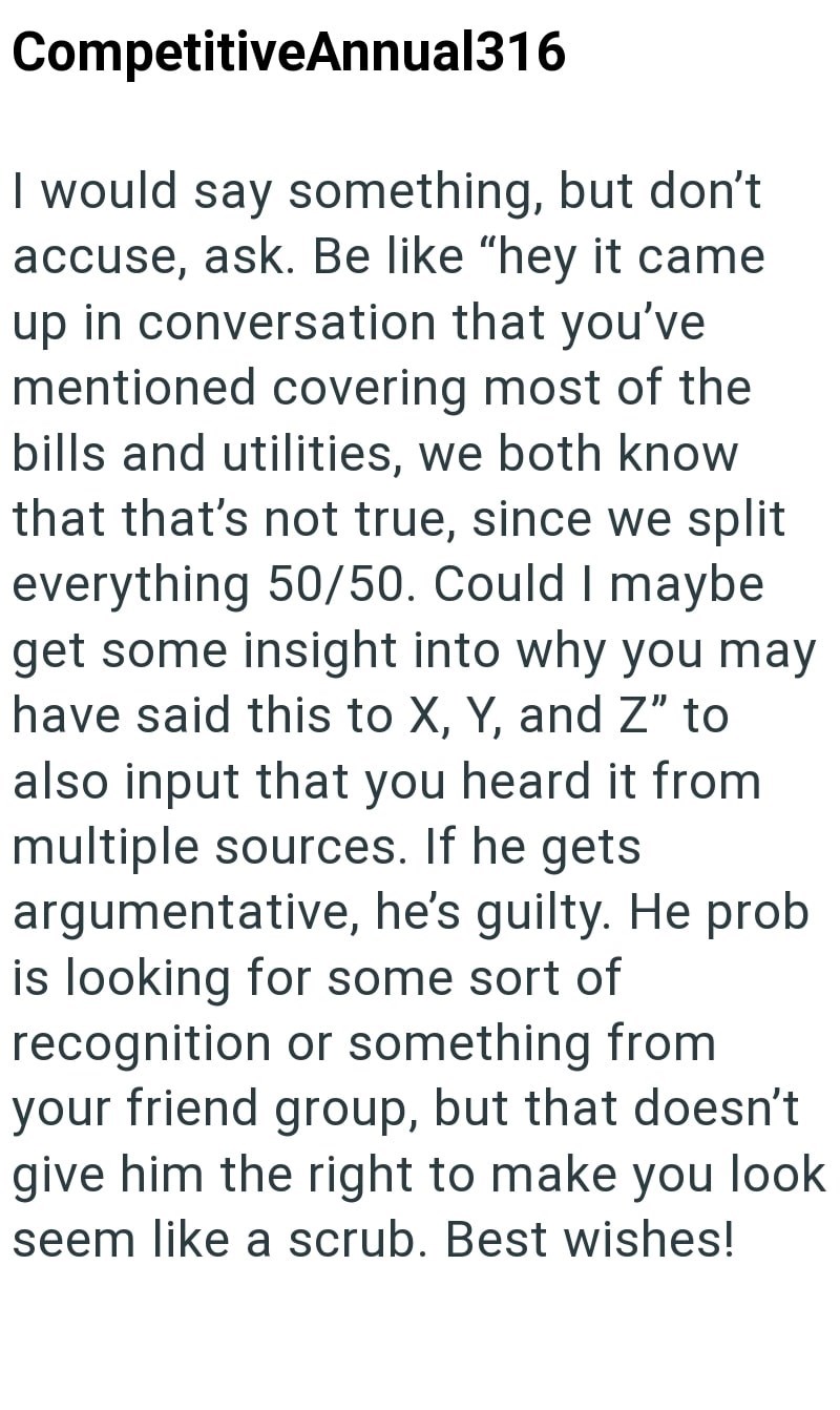 CompetitiveAnnual316 I would say something, but don't accuse, ask. Be like "hey it came up in conversation that you've mentioned covering most of the bills and utilities, we both know that that's not true, since we split everything 50/50. Could I maybe get some insight into why you may have said this to X, Y, and Z" to also input that you heard it from multiple sources. If he gets argumentative, he's guilty. He prob is looking for some sort of recognition or something from your friend group, but