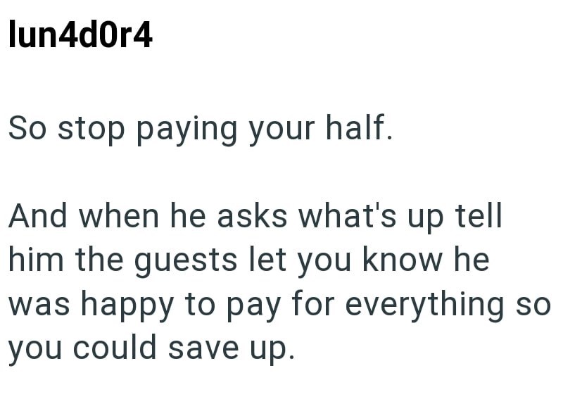lun4d0r4 So stop paying your half. And when he asks what's up tell him the guests let you know he was happy to pay for everything so you could save up.