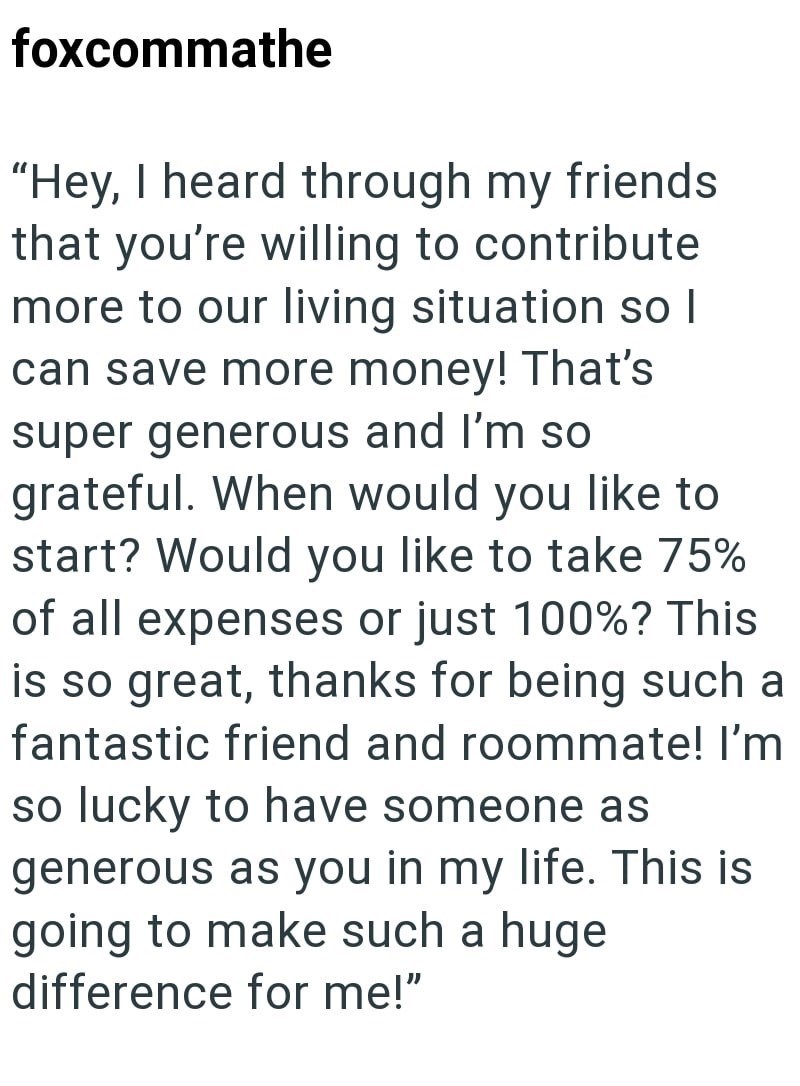 foxcommathe "Hey, I heard through my friends that you're willing to contribute more to our living situation so I can save more money! That's super generous and I'm so grateful. When would you like to start? Would you like to take 75% of all expenses or just 100%? This is so great, thanks for being such a fantastic friend and roommate! I'm so lucky to have someone as generous as you in my life. This is going to make such a huge difference for me!"