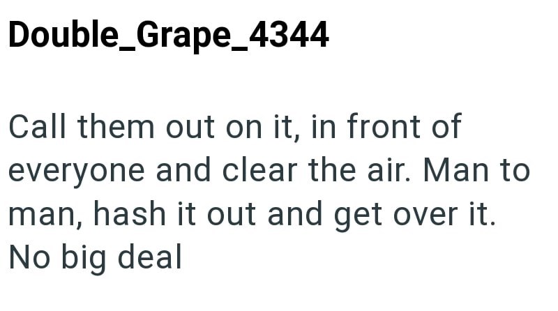 Double_Grape_4344 Call them out on it, in front of everyone and clear the air. Man to man, hash it out and get over it. No big deal