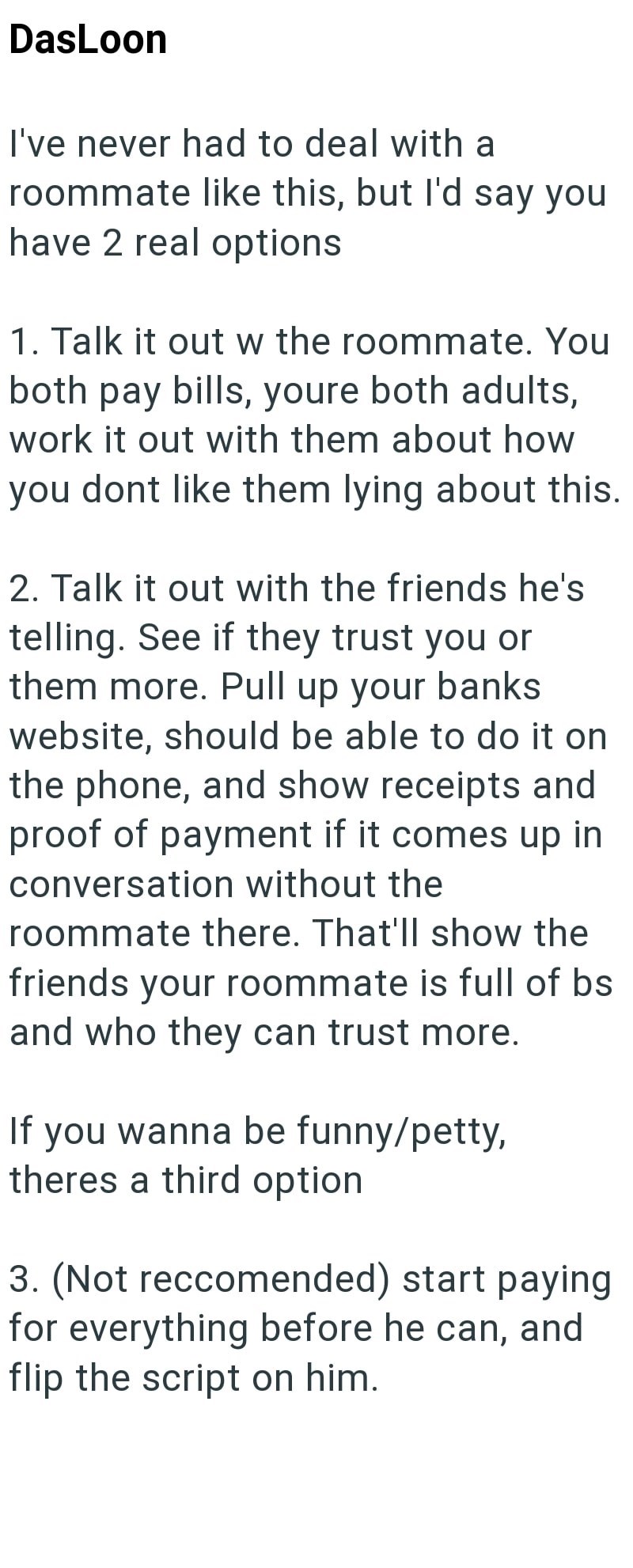 DasLoon I've never had to deal with a roommate like this, but I'd say you have 2 real options 1. Talk it out w the roommate. You both pay bills, youre both adults, work it out with them about how you dont like them lying about this. 2. Talk it out with the friends he's telling. See if they trust you or them more. Pull up your banks website, should be able to do it on the phone, and show receipts and proof of payment if it comes up in conversation without the roommate there. That'll show the frie