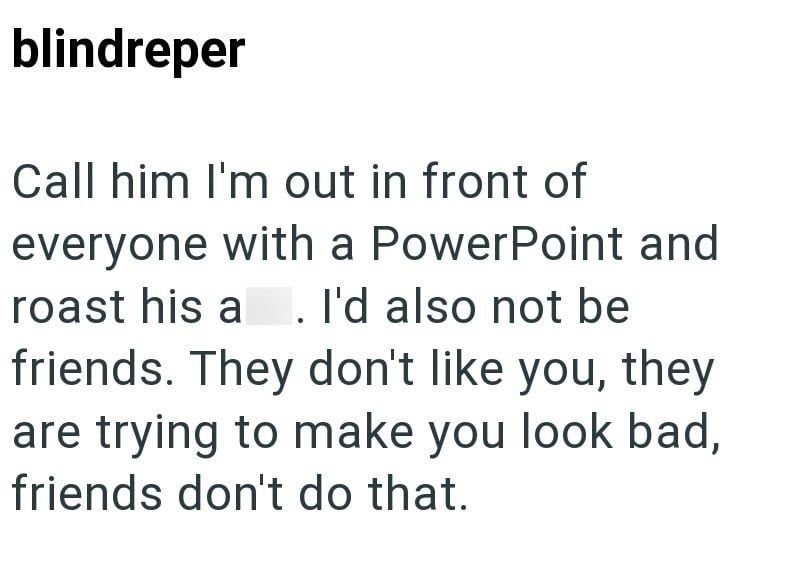 blindreper Call him I'm out in front of everyone with a PowerPoint and roast his a . I'd also not be friends. They don't like you, they are trying to make you look bad, friends don't do that.